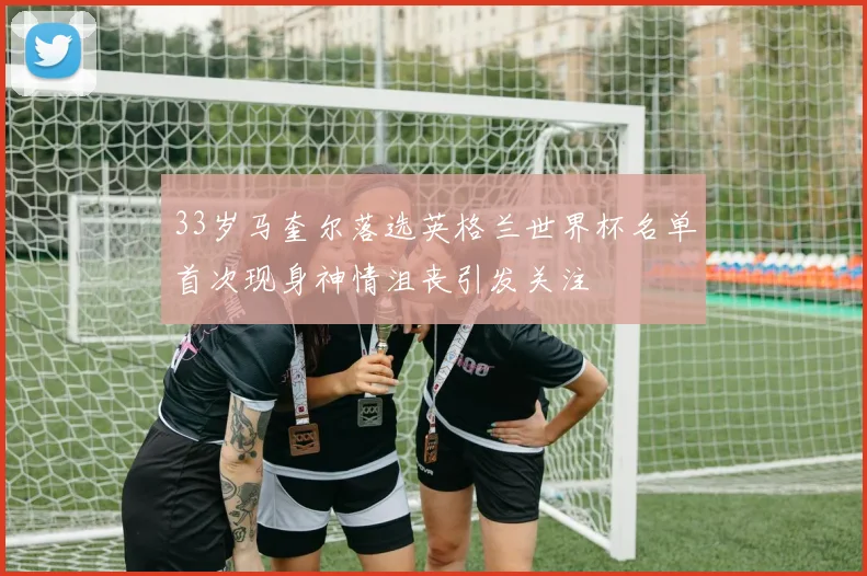 33岁马奎尔落选英格兰世界杯名单首次现身神情沮丧引发关注