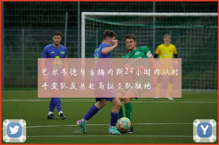 巴尔韦德与吉梅内斯24小时内从对手变队友共赴乌拉圭队驻地
