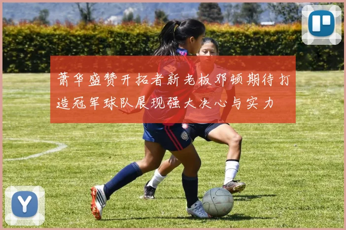 萧华盛赞开拓者新老板邓顿期待打造冠军球队展现强大决心与实力