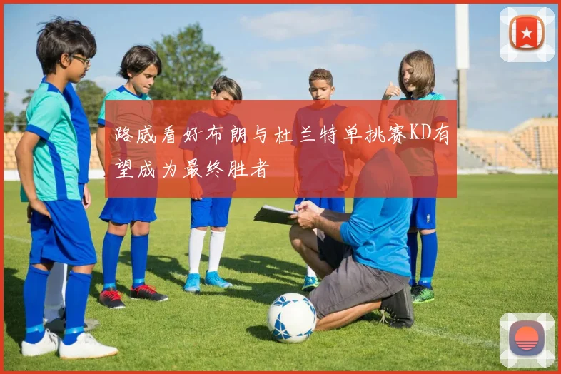 路威看好布朗与杜兰特单挑赛KD有望成为最终胜者
