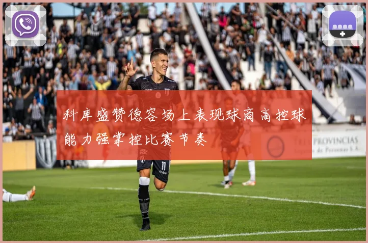 科库盛赞德容场上表现球商高控球能力强掌控比赛节奏