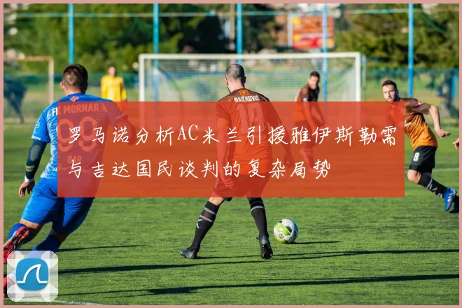 罗马诺分析AC米兰引援雅伊斯勒需与吉达国民谈判的复杂局势