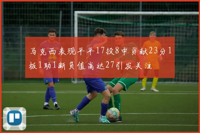 马克西表现平平17投8中贡献23分1板1助1断负值高达27引发关注
