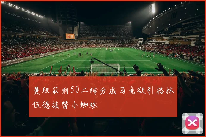 曼联获利50二转分成马竞欲引格林伍德接替小蜘蛛