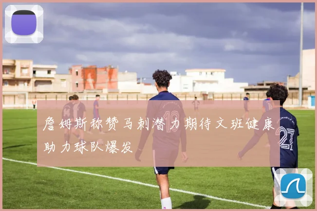 詹姆斯称赞马刺潜力期待文班健康助力球队爆发