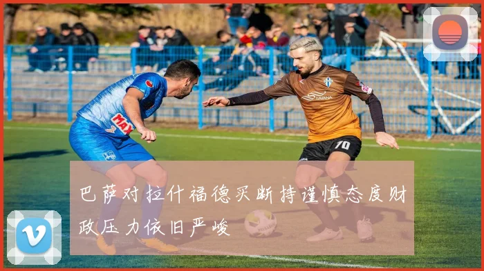 巴萨对拉什福德买断持谨慎态度财政压力依旧严峻