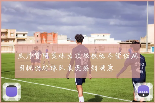瓜帅赞阿莫林为顶级教练尽管伤病困扰仍对球队表现感到满意