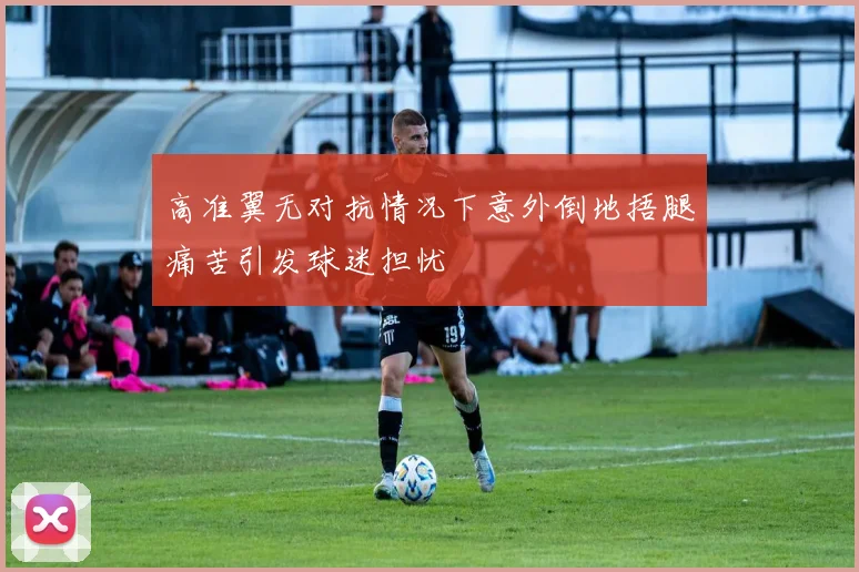高准翼无对抗情况下意外倒地捂腿痛苦引发球迷担忧