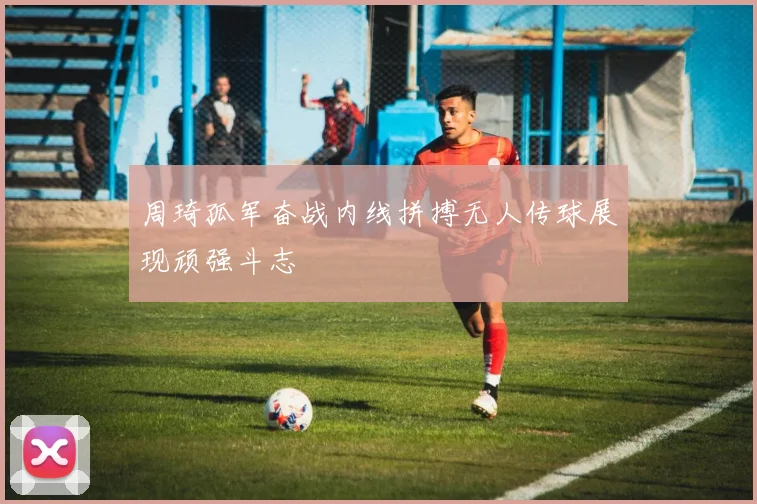 周琦孤军奋战内线拼搏无人传球展现顽强斗志