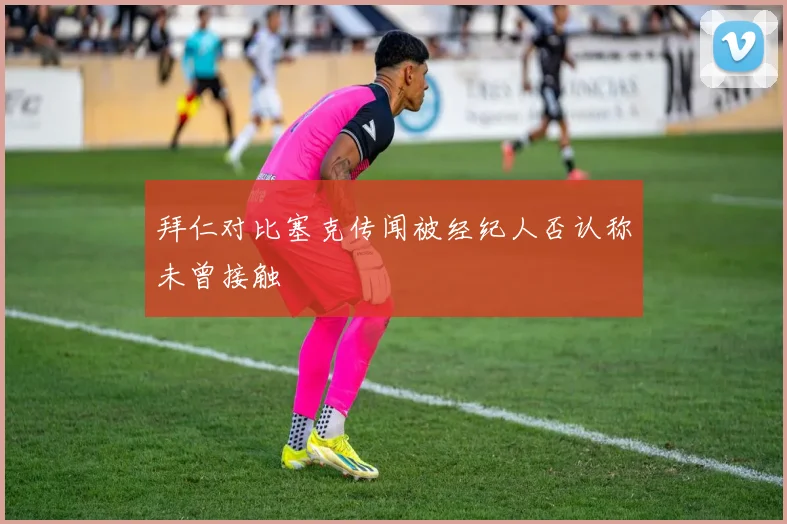 拜仁对比塞克传闻被经纪人否认称未曾接触