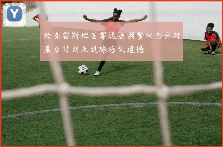 约克雷斯坦言需迅速调整状态并对最后时刻未进球感到遗憾
