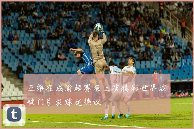 王维在成渝超赛场上演精彩世界波破门引发球迷热议