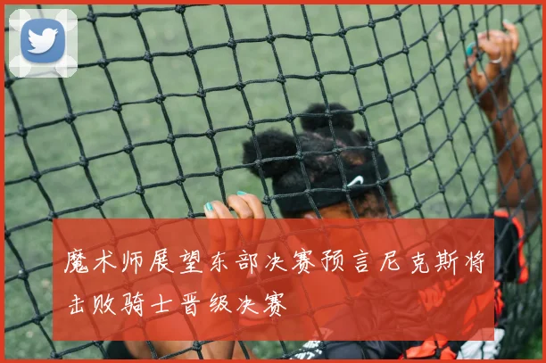 魔术师展望东部决赛预言尼克斯将击败骑士晋级决赛