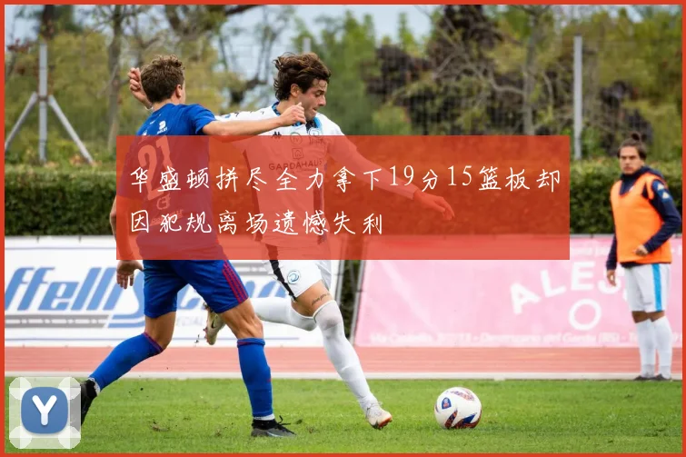 华盛顿拼尽全力拿下19分15篮板却因犯规离场遗憾失利