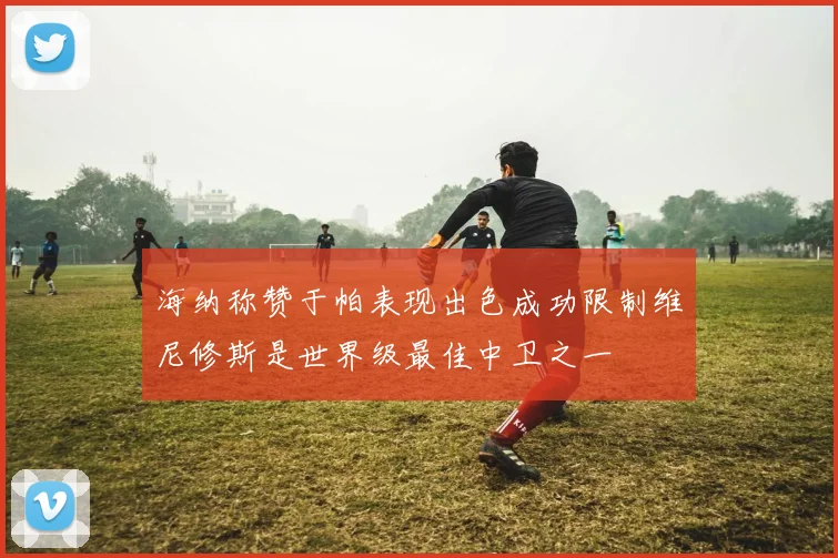 海纳称赞于帕表现出色成功限制维尼修斯是世界级最佳中卫之一