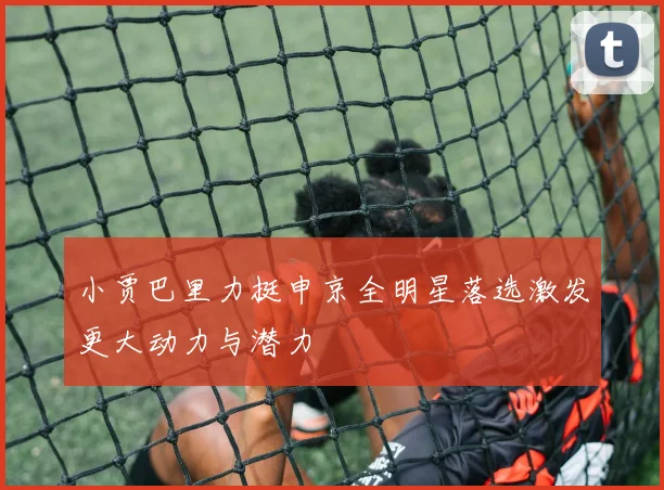 小贾巴里力挺申京全明星落选激发更大动力与潜力