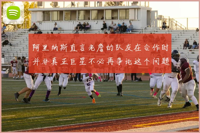 阿里纳斯直言老詹的队友在合作时并非真正巨星不必再争论这个问题