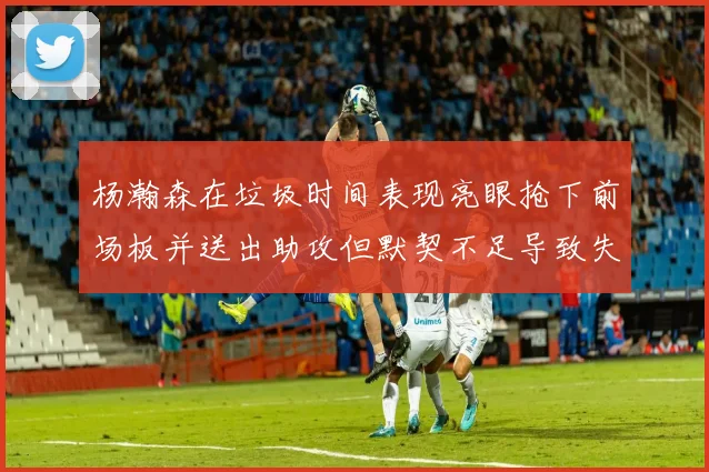 杨瀚森在垃圾时间表现亮眼抢下前场板并送出助攻但默契不足导致失误