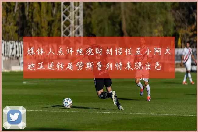媒体人点评绝境时刻信任五小阿夫迪亚逆转局势斯普利特表现出色