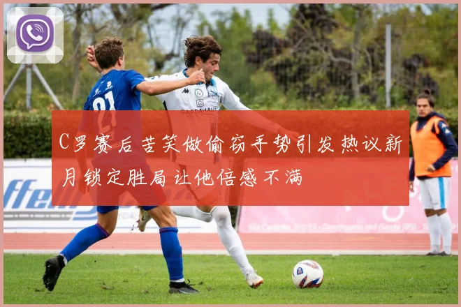 C罗赛后苦笑做偷窃手势引发热议新月锁定胜局让他倍感不满