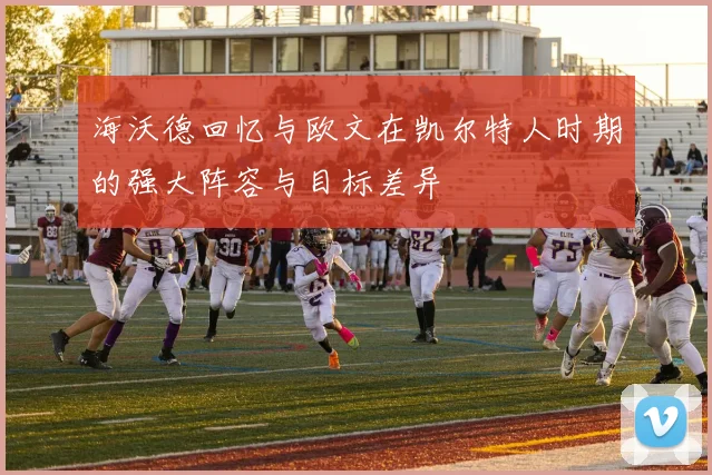 海沃德回忆与欧文在凯尔特人时期的强大阵容与目标差异