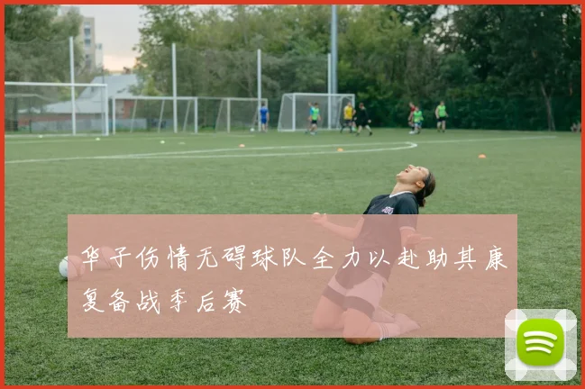 华子伤情无碍球队全力以赴助其康复备战季后赛
