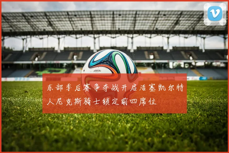 东部季后赛争夺战开启活塞凯尔特人尼克斯骑士锁定前四席位